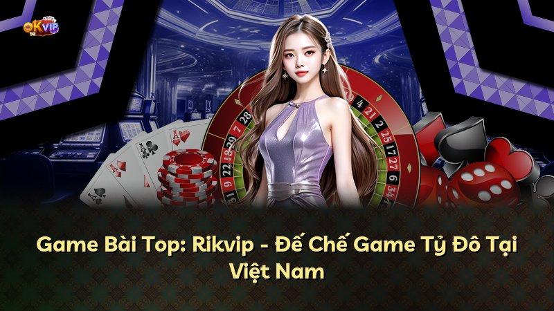 Game Bài Top: Rikvip - Đế Chế Game Tỷ Đô Tại Việt Nam