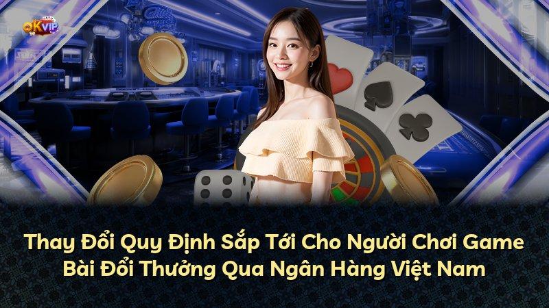 Thay Đổi Quy Định Sắp Tới Cho Người Chơi Game Bài Đổi Thưởng Qua Ngân Hàng Việt Nam